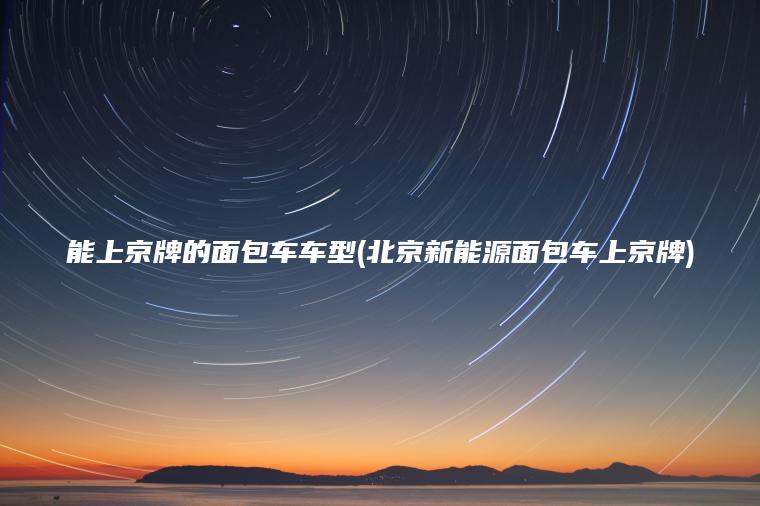能上京牌的面包车车型(北京新能源面包车上京牌)