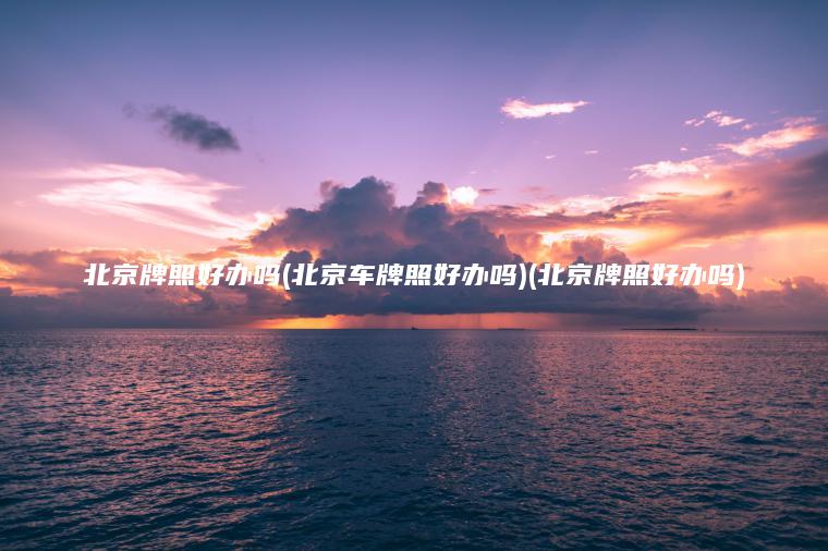 北京牌照好办吗(北京车牌照好办吗)(北京牌照好办吗)
