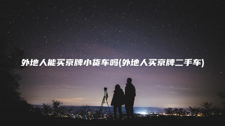 外地人能买京牌小货车吗(外地人买京牌二手车)
