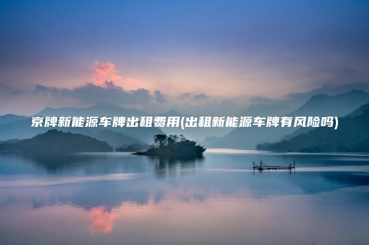 京牌新能源车牌出租费用(出租新能源车牌有风险吗)
