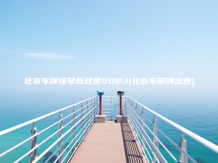 北京车牌摇号新政策2023(北京车带牌出售)
