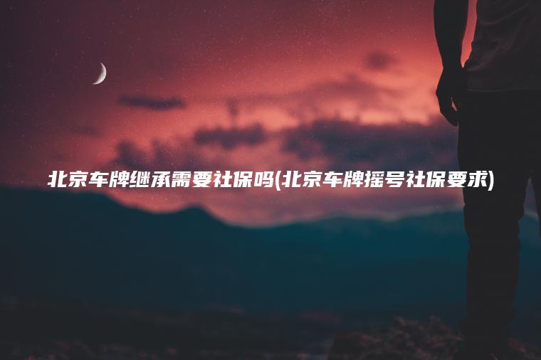北京车牌继承需要社保吗(北京车牌摇号社保要求)