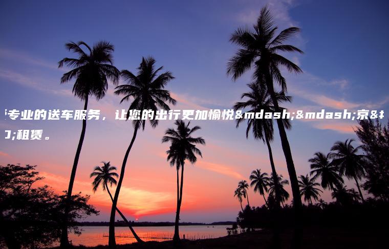 享受专业的送车服务，让您的出行更加愉悦——京牌租赁。