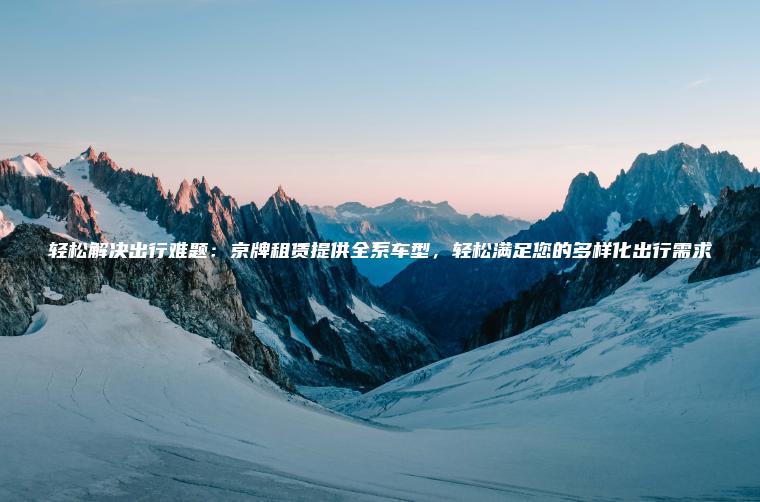 轻松解决出行难题：京牌租赁提供全系车型，轻松满足您的多样化出行需求