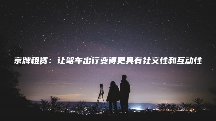 京牌租赁：让驾车出行变得更具有社交性和互动性