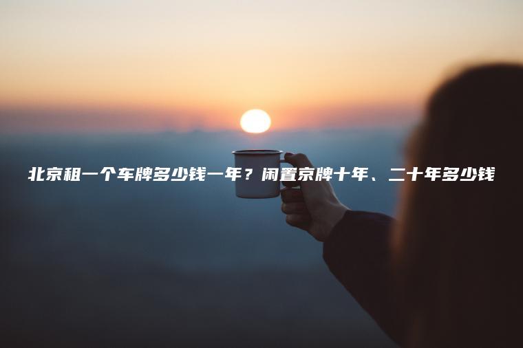 北京租一个车牌多少钱一年？闲置京牌十年、二十年多少钱