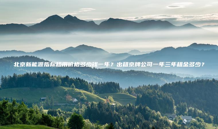 北京新能源指标租用价格多少钱一年？出租京牌公司一年三年租金多少？