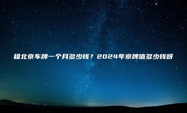 租北京车牌一个月多少钱？2024年京牌值多少钱呀