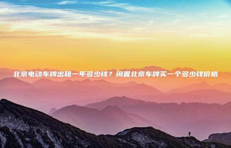北京电动车牌出租一年多少钱？闲置北京车牌买一个多少钱价格