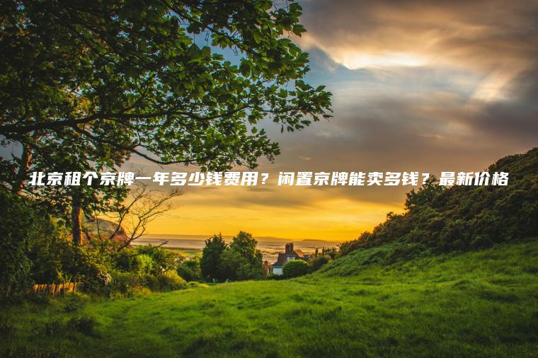 北京租个京牌一年多少钱费用？闲置京牌能卖多钱？最新价格