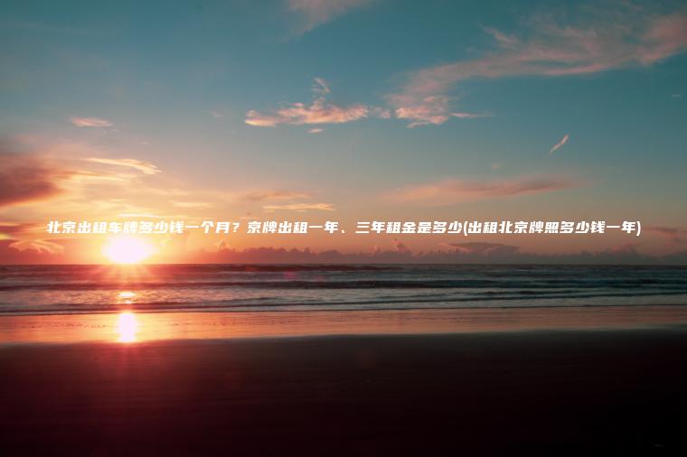 北京出租车牌多少钱一个月？京牌出租一年、三年租金是多少(出租北京牌照多少钱一年)