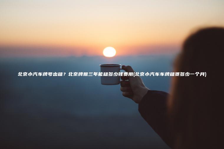北京小汽车牌号出租？北京牌照三年能租多少钱费用(北京小汽车车牌租赁多少一个月)