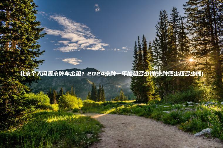 北京个人闲置京牌车出租？2024京牌一年能租多少钱(京牌照出租多少钱)