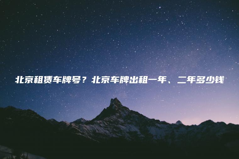 北京租赁车牌号？北京车牌出租一年、二年多少钱