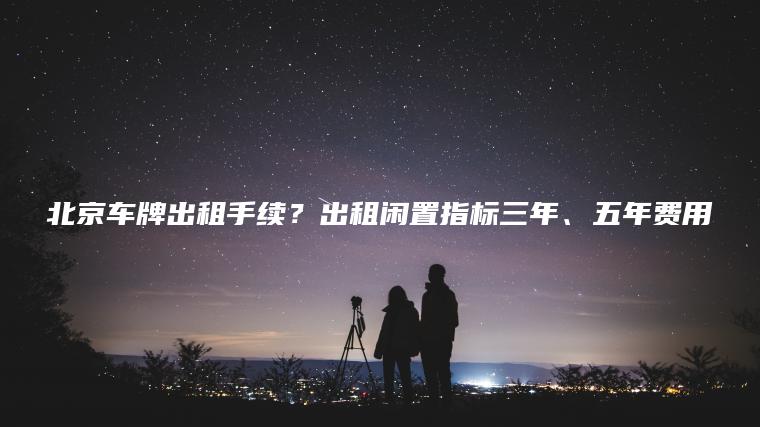 北京车牌出租手续？出租闲置指标三年、五年费用