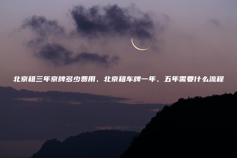 北京租三年京牌多少费用、北京租车牌一年、五年需要什么流程