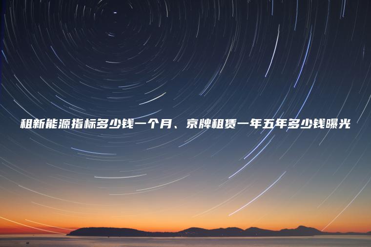 租新能源指标多少钱一个月、京牌租赁一年五年多少钱曝光