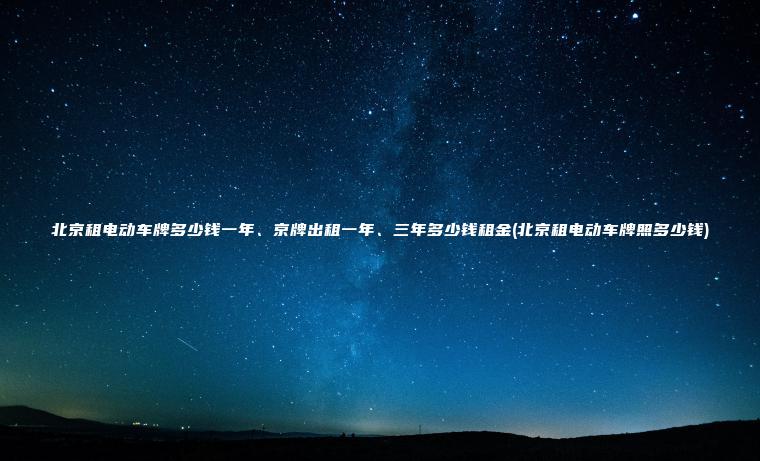 北京租电动车牌多少钱一年、京牌出租一年、三年多少钱租金(北京租电动车牌照多少钱)