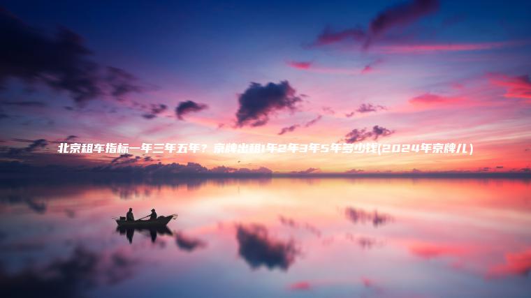 北京租车指标一年三年五年？京牌出租1年2年3年5年多少钱(2024年京牌儿）