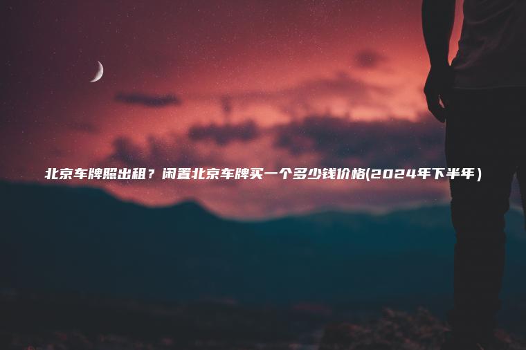 北京车牌照出租？闲置北京车牌买一个多少钱价格(2024年下半年）