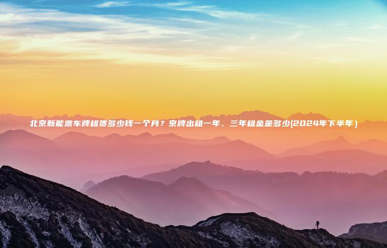 北京新能源车牌租赁多少钱一个月？京牌出租一年、三年租金是多少(2024年下半年）