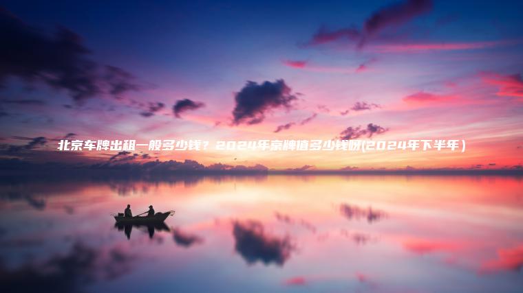 北京车牌出租一般多少钱？2024年京牌值多少钱呀(2024年下半年）