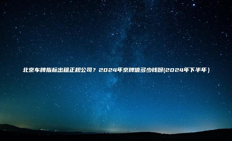 北京车牌指标出租正规公司？2024年京牌值多少钱呀(2024年下半年）