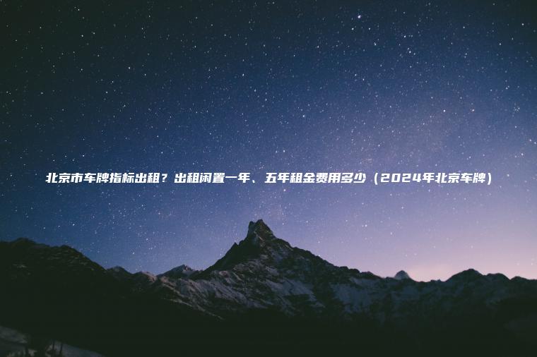 北京市车牌指标出租？出租闲置一年、五年租金费用多少（2024年北京车牌）