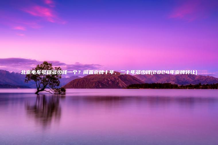 北京电车号租多少钱一个？闲置京牌十年、二十年多少钱(2024年京牌转让)