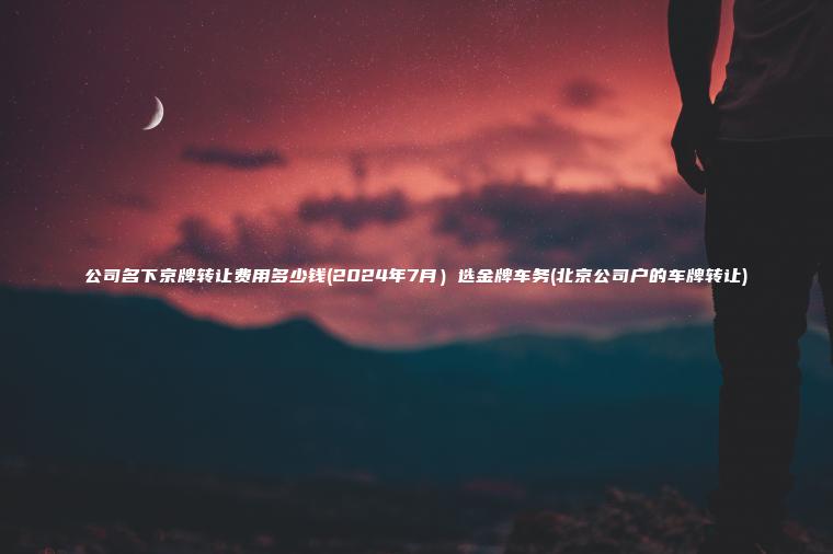 公司名下京牌转让费用多少钱(2024年7月）选金牌车务(北京公司户的车牌转让)