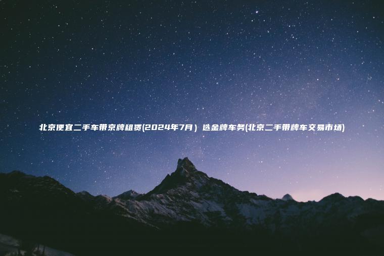 北京便宜二手车带京牌租赁(2024年7月）选金牌车务(北京二手带牌车交易市场)