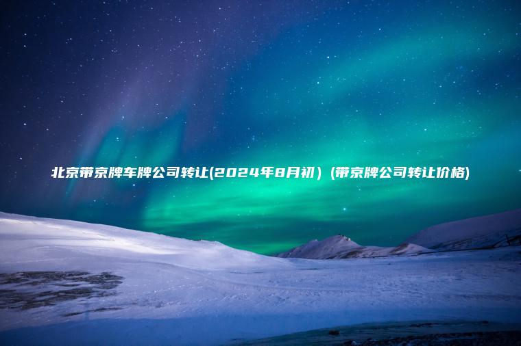 北京带京牌车牌公司转让(2024年8月初）(带京牌公司转让价格)