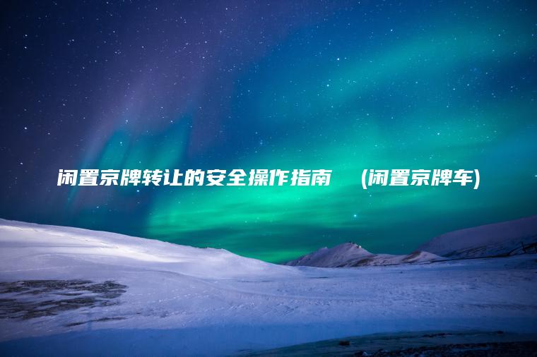 闲置京牌转让的安全操作指南  (闲置京牌车)