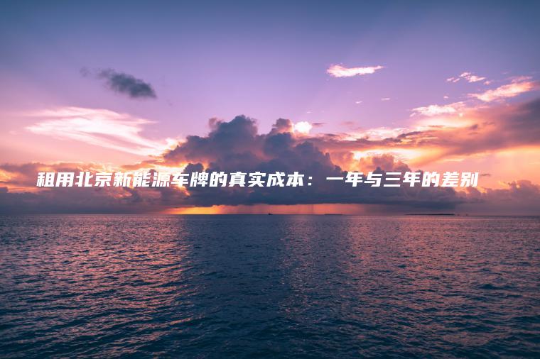 租用北京新能源车牌的真实成本：一年与三年的差别