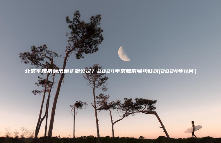 北京车牌指标出租正规公司？2024年京牌值多少钱呀(2024年11月）