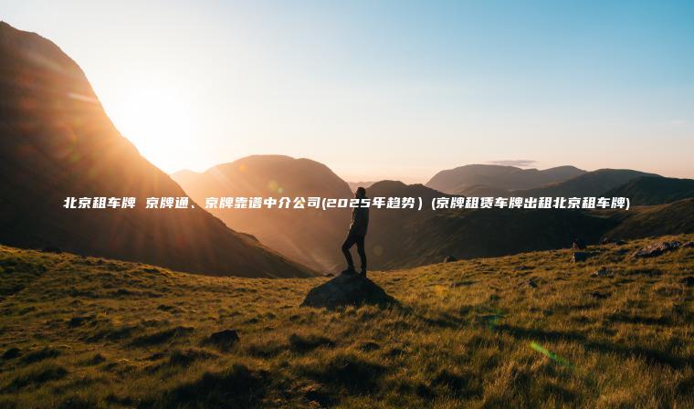 北京租车牌 京牌通、京牌靠谱中介公司(2025年趋势）(京牌租赁车牌出租北京租车牌)