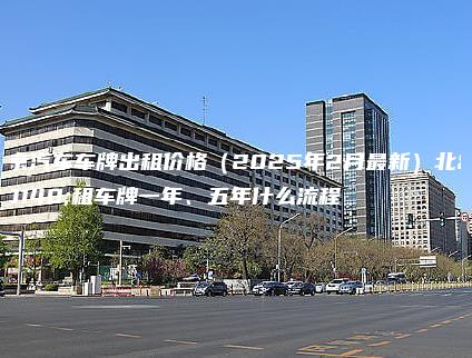 北京汽车车牌出租价格（2025年2月最新）北京租车牌一年、五年什么流程