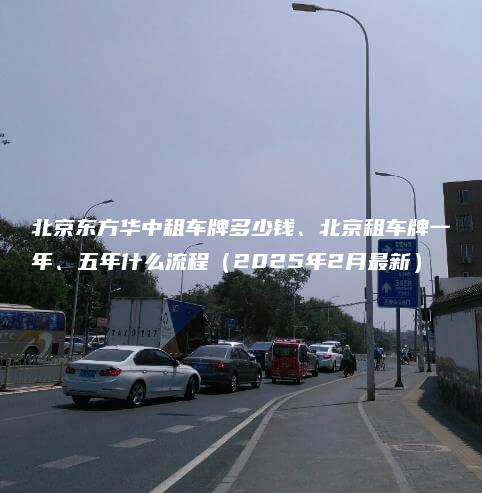 北京东方华中租车牌多少钱、北京租车牌一年、五年什么流程（2025年2月最新）