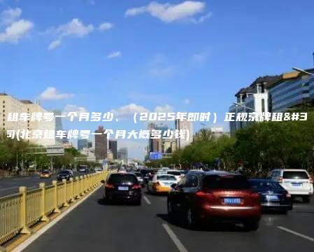 北京租车牌号一个月多少、（2025年即时）正规京牌租赁公司(北京租车牌号一个月大概多少钱)