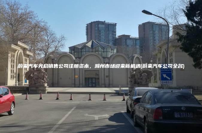 蔚来汽车光启销售公司注册资本，滁州市场迎来新机遇(蔚来汽车公司全名)