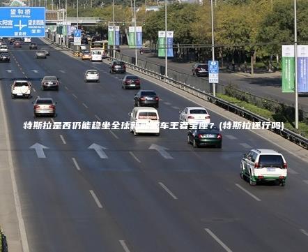 特斯拉是否仍能稳坐全球新能源车王者宝座？(特斯拉还行吗)