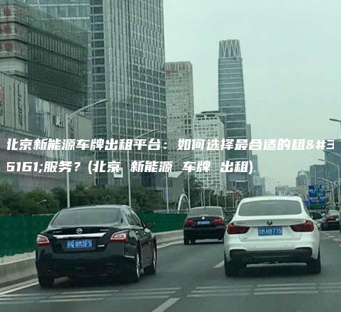 北京新能源车牌出租平台：如何选择最合适的租赁服务？(北京 新能源 车牌 出租)