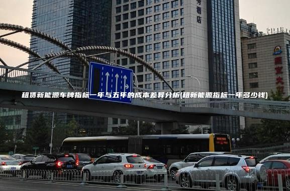 租赁新能源车牌指标一年与五年的成本差异分析(租新能源指标一年多少钱)