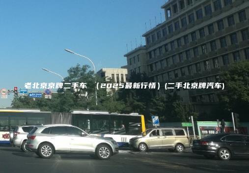 老北京京牌二手车 （2025最新行情）(二手北京牌汽车)