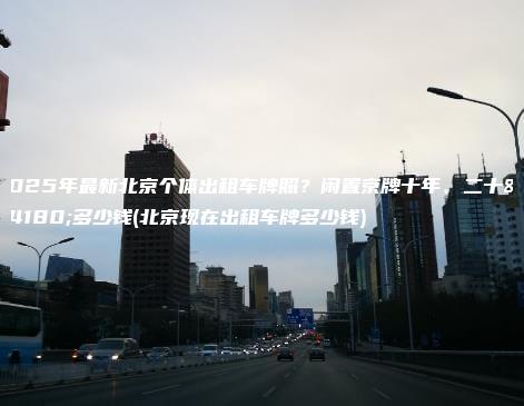2025年最新北京个体出租车牌照？闲置京牌十年、二十年多少钱(北京现在出租车牌多少钱)