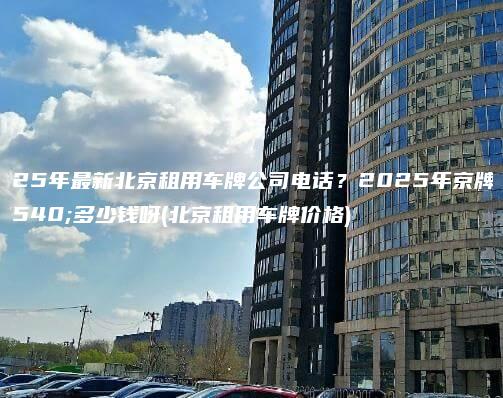2025年最新北京租用车牌公司电话？2025年京牌值多少钱呀(北京租用车牌价格)