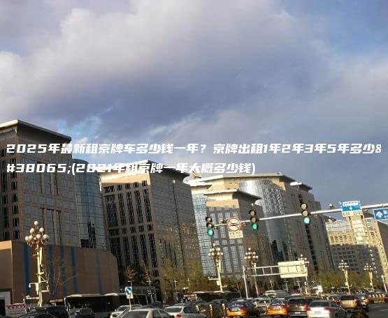 2025年最新租京牌车多少钱一年？京牌出租1年2年3年5年多少钱(2021年租京牌一年大概多少钱)