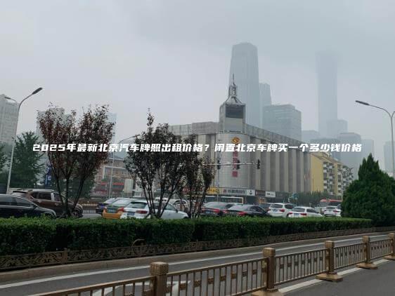 2025年最新北京汽车牌照出租价格？闲置北京车牌买一个多少钱价格