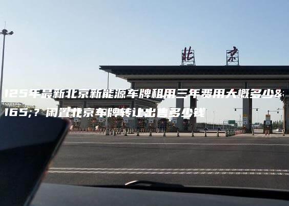 2025年最新北京新能源车牌租用三年费用大概多少钱？闲置北京车牌转让出售多少钱