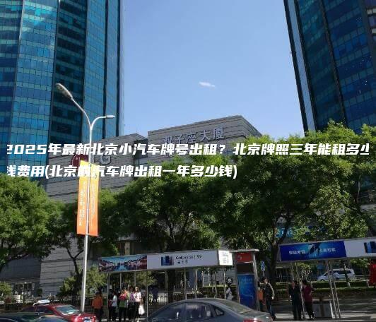 2025年最新北京小汽车牌号出租？北京牌照三年能租多少钱费用(北京的汽车牌出租一年多少钱)